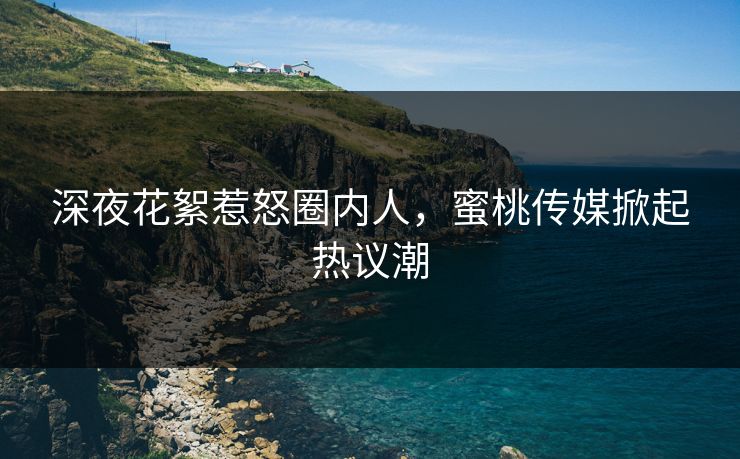 深夜花絮惹怒圈内人，蜜桃传媒掀起热议潮