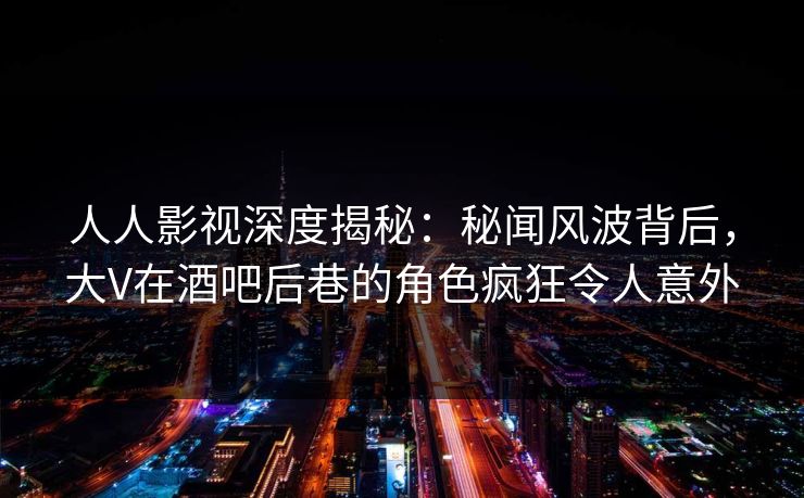 人人影视深度揭秘：秘闻风波背后，大V在酒吧后巷的角色疯狂令人意外