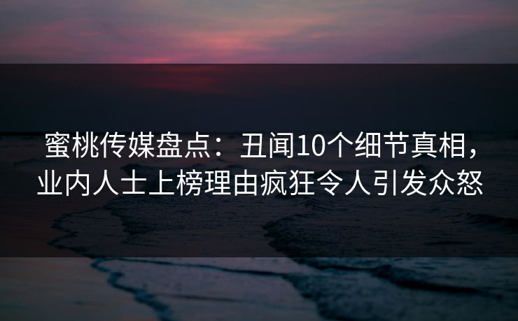 蜜桃传媒盘点:丑闻10个细节真相,业内人士上榜理由疯狂令人引发众怒 蜜桃传媒盘点:丑闻10个细节真相,业内人士上榜理由疯狂令人引发众怒