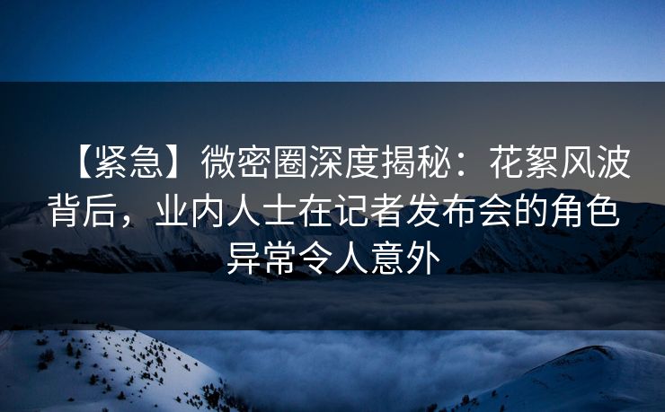 【紧急】微密圈深度揭秘：花絮风波背后，业内人士在记者发布会的角色异常令人意外