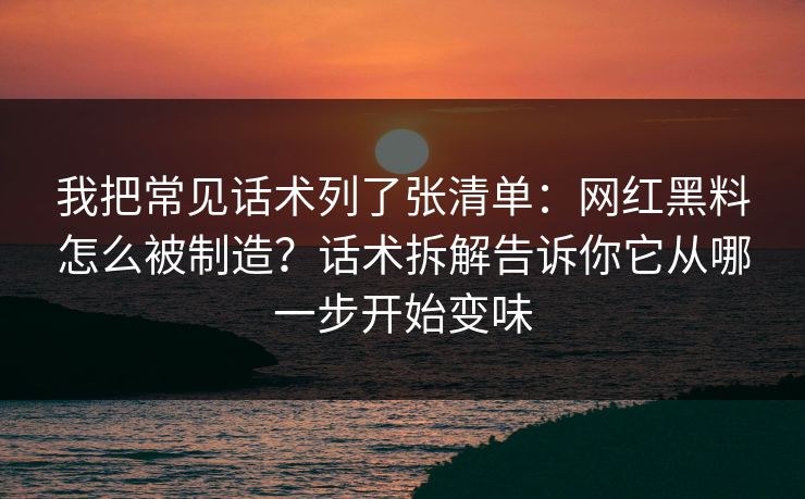 我把常见话术列了张清单：网红黑料怎么被制造？话术拆解告诉你它从哪一步开始变味