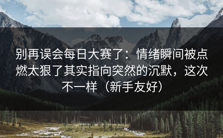 别再误会每日大赛了:情绪瞬间被点燃太狠了其实指向突然的沉默,这次不一样(新手友好) 别再误会每日大赛了:情绪瞬间被点燃太狠了其实指向突然的沉默,这次不一样(新手友好)