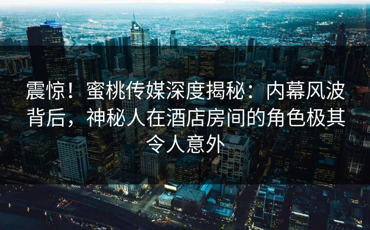 震惊！蜜桃传媒深度揭秘：内幕风波背后，神秘人在酒店房间的角色极其令人意外