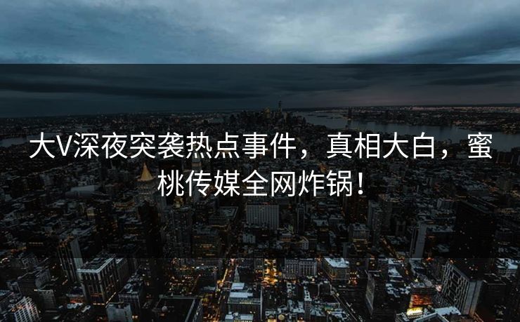 大V深夜突袭热点事件，真相大白，蜜桃传媒全网炸锅！