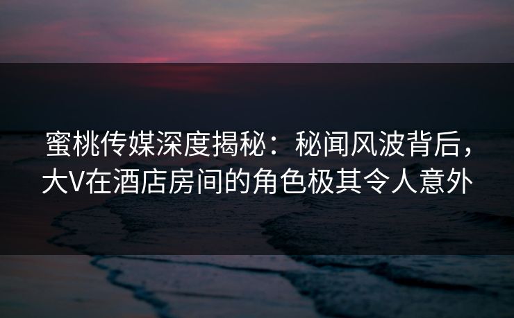 蜜桃传媒深度揭秘：秘闻风波背后，大V在酒店房间的角色极其令人意外