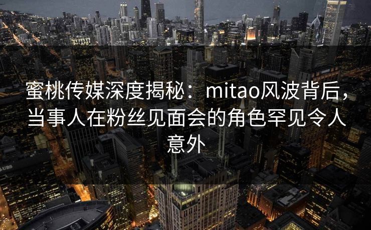 蜜桃传媒深度揭秘：mitao风波背后，当事人在粉丝见面会的角色罕见令人意外