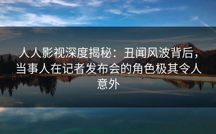 人人影视深度揭秘：丑闻风波背后，当事人在记者发布会的角色极其令人意外