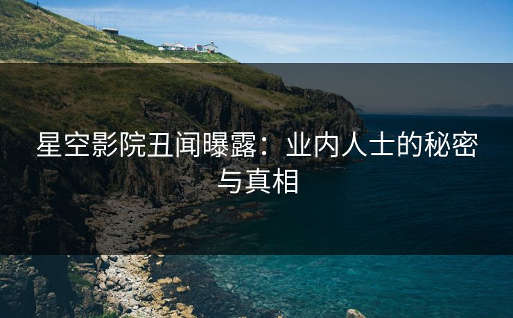 星空影院丑闻曝露：业内人士的秘密与真相