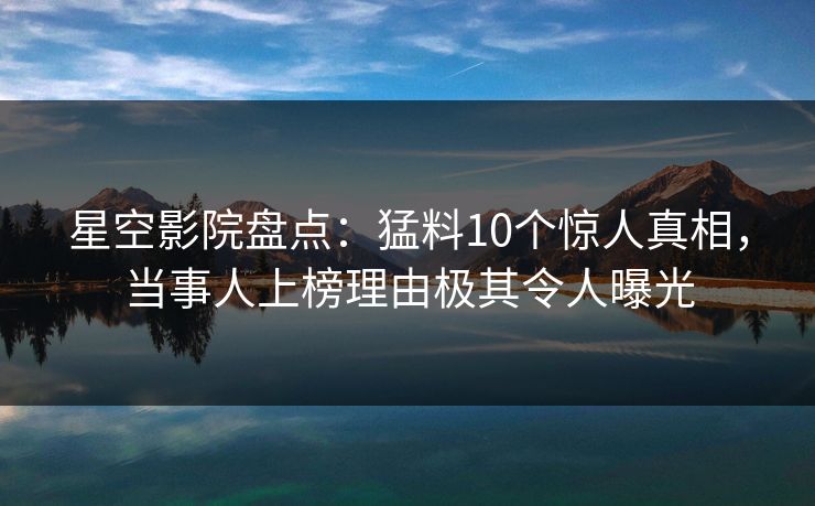 星空影院盘点：猛料10个惊人真相，当事人上榜理由极其令人曝光