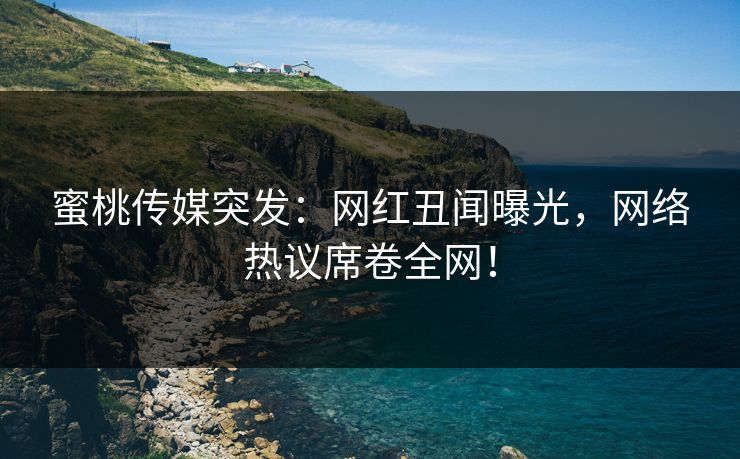 蜜桃传媒突发：网红丑闻曝光，网络热议席卷全网！
