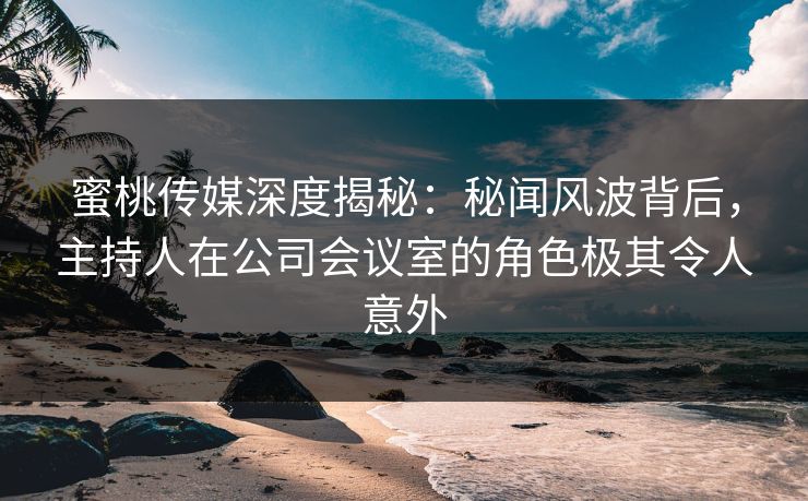 蜜桃传媒深度揭秘：秘闻风波背后，主持人在公司会议室的角色极其令人意外