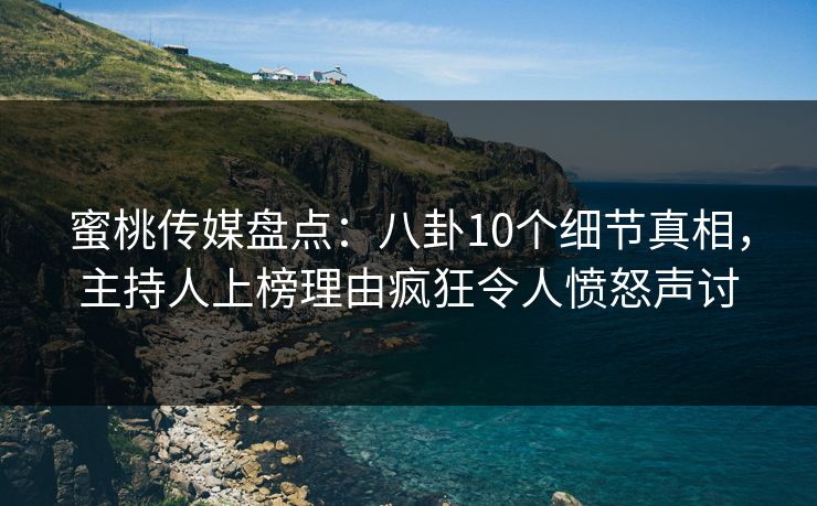 蜜桃传媒盘点：八卦10个细节真相，主持人上榜理由疯狂令人愤怒声讨