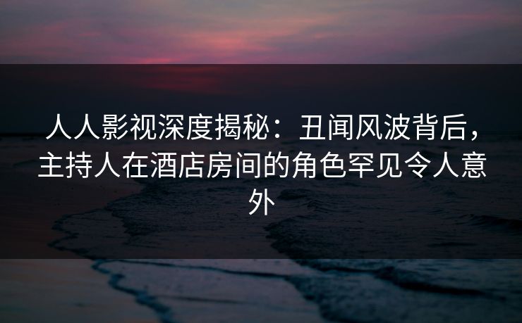 人人影视深度揭秘：丑闻风波背后，主持人在酒店房间的角色罕见令人意外