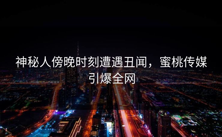 神秘人傍晚时刻遭遇丑闻，蜜桃传媒引爆全网