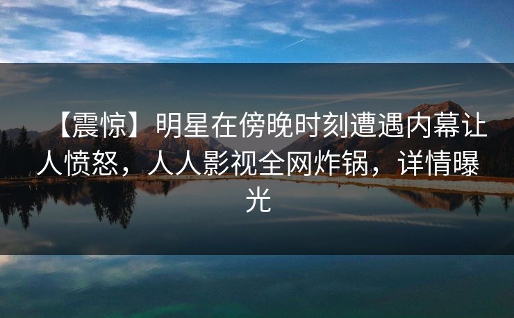 【震惊】明星在傍晚时刻遭遇内幕让人愤怒，人人影视全网炸锅，详情曝光