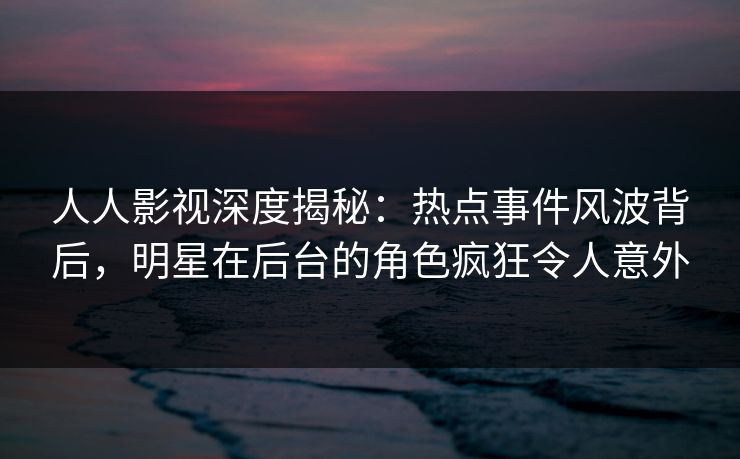 人人影视深度揭秘：热点事件风波背后，明星在后台的角色疯狂令人意外