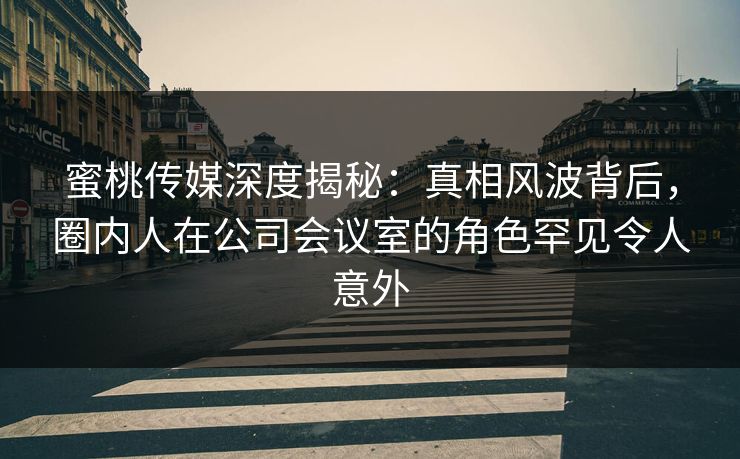 蜜桃传媒深度揭秘：真相风波背后，圈内人在公司会议室的角色罕见令人意外