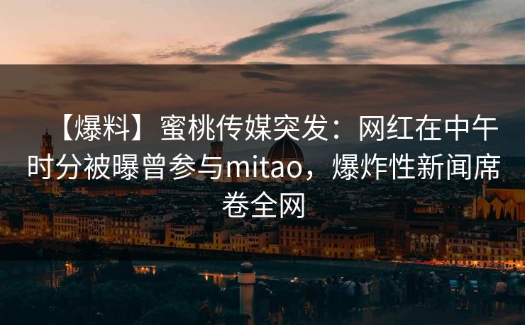 【爆料】蜜桃传媒突发:网红在中午时分被曝曾参与mitao,爆炸性新闻席卷全网 【爆料】蜜桃传媒突发:网红在中午时分被曝曾参与mitao,爆炸性新闻席卷全网