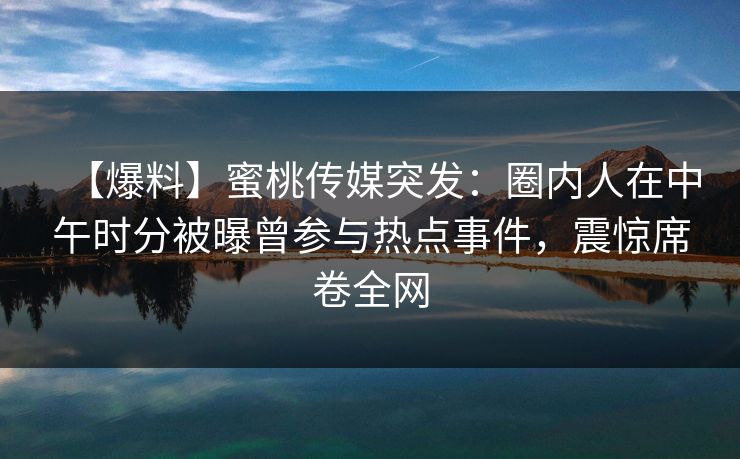 【爆料】蜜桃传媒突发:圈内人在中午时分被曝曾参与热点事件,震惊席卷全网 【爆料】蜜桃传媒突发:圈内人在中午时分被曝曾参与热点事件,震惊席卷全网