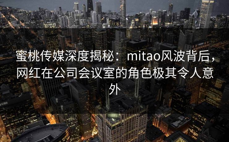 蜜桃传媒深度揭秘：mitao风波背后，网红在公司会议室的角色极其令人意外