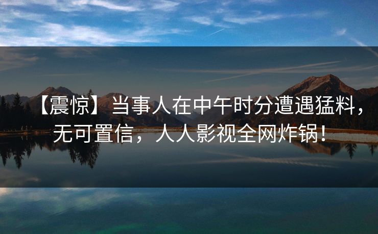 【震惊】当事人在中午时分遭遇猛料，无可置信，人人影视全网炸锅！