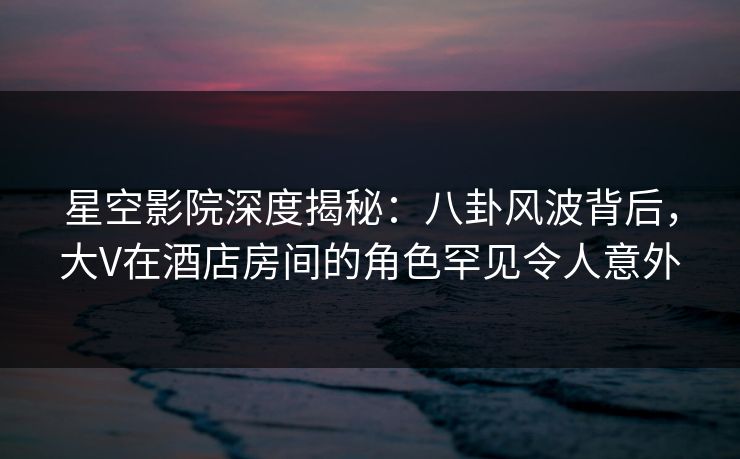 星空影院深度揭秘：八卦风波背后，大V在酒店房间的角色罕见令人意外