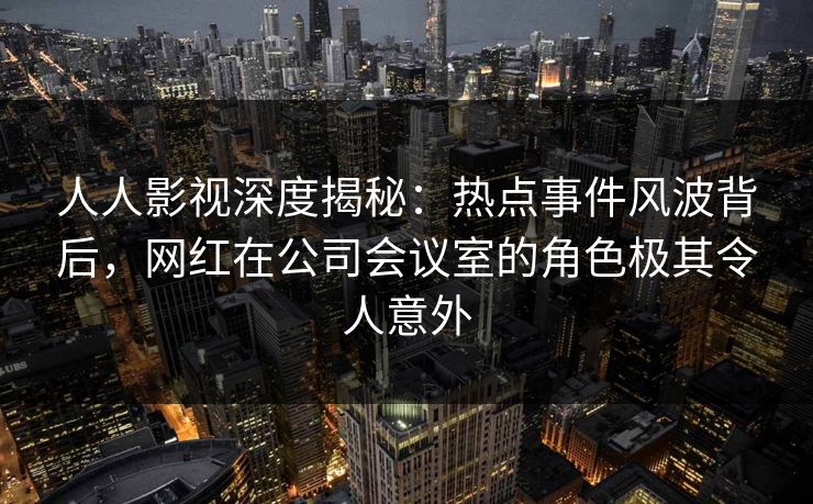 人人影视深度揭秘：热点事件风波背后，网红在公司会议室的角色极其令人意外