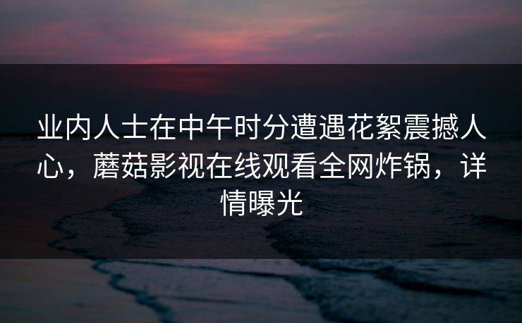 业内人士在中午时分遭遇花絮震撼人心,蘑菇影视在线观看全网炸锅,详情曝光 业内人士在中午时分遭遇花絮震撼人心,蘑菇影视在线观看全网炸锅,详情曝光