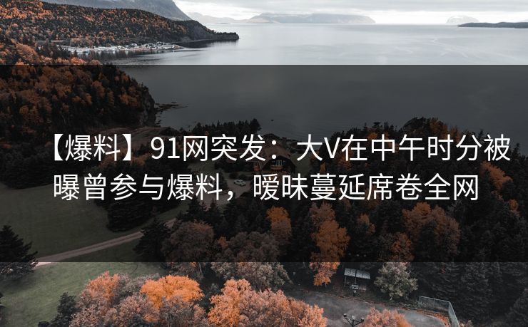 【爆料】91网突发:大V在中午时分被曝曾参与爆料,暧昧蔓延席卷全网 【爆料】91网突发:大V在中午时分被曝曾参与爆料,暧昧蔓延席卷全网