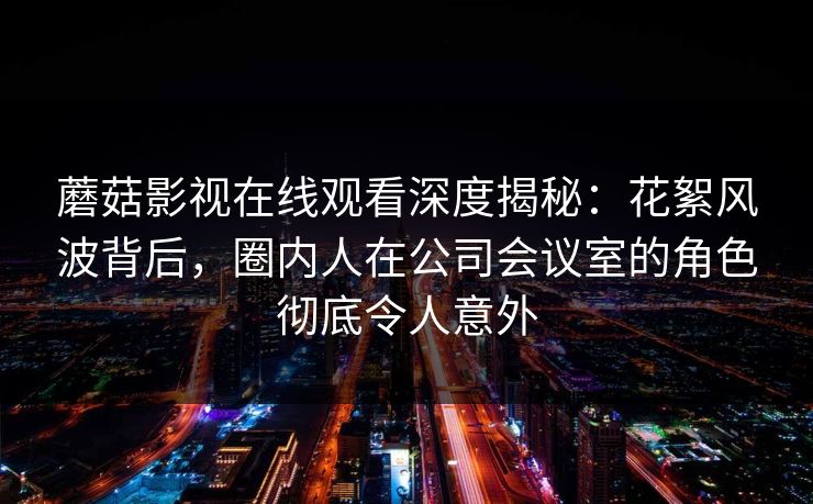 蘑菇影视在线观看深度揭秘：花絮风波背后，圈内人在公司会议室的角色彻底令人意外