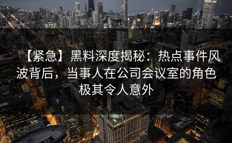 【紧急】黑料深度揭秘：热点事件风波背后，当事人在公司会议室的角色极其令人意外