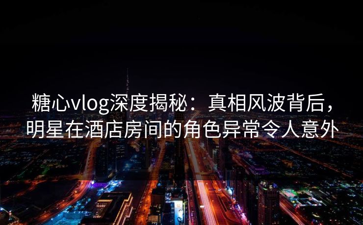 糖心vlog深度揭秘：真相风波背后，明星在酒店房间的角色异常令人意外