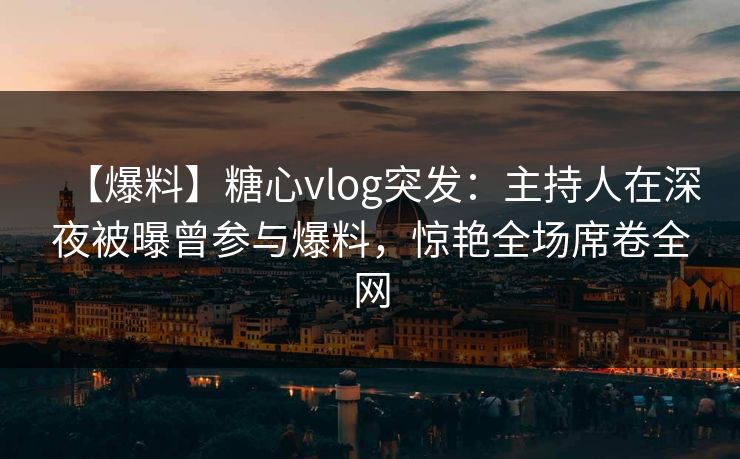 【爆料】糖心vlog突发：主持人在深夜被曝曾参与爆料，惊艳全场席卷全网