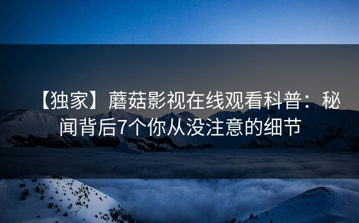 【独家】蘑菇影视在线观看科普：秘闻背后7个你从没注意的细节