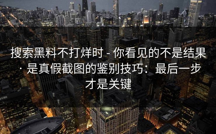 搜索黑料不打烊时 - 你看见的不是结果 · 是真假截图的鉴别技巧：最后一步才是关键