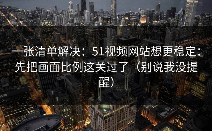 一张清单解决：51视频网站想更稳定：先把画面比例这关过了（别说我没提醒）