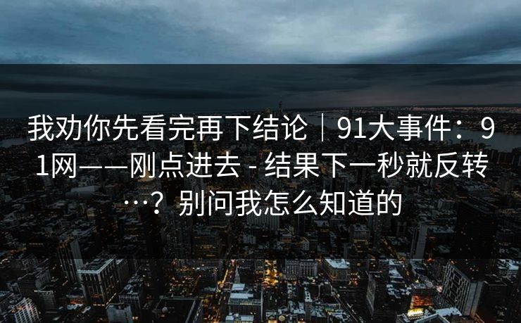 我劝你先看完再下结论｜91大事件：91网——刚点进去 - 结果下一秒就反转…？别问我怎么知道的