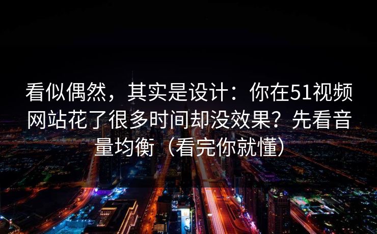 看似偶然，其实是设计：你在51视频网站花了很多时间却没效果？先看音量均衡（看完你就懂）