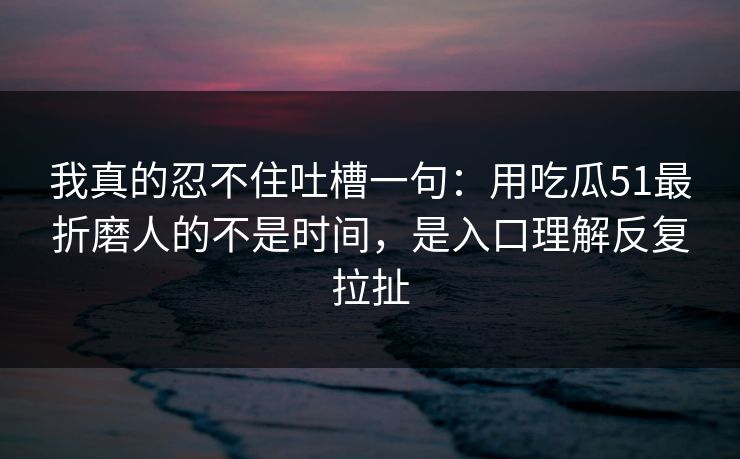 我真的忍不住吐槽一句：用吃瓜51最折磨人的不是时间，是入口理解反复拉扯