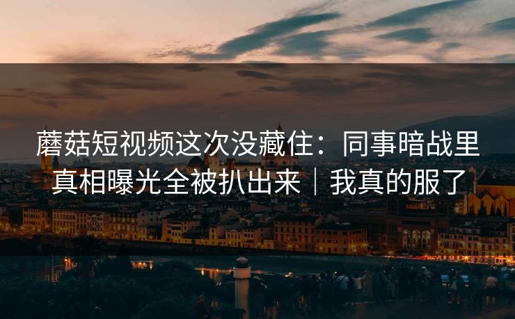 蘑菇短视频这次没藏住：同事暗战里真相曝光全被扒出来｜我真的服了