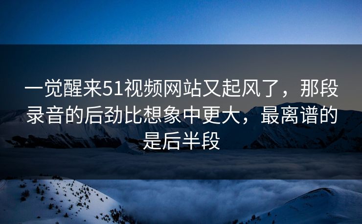 一觉醒来51视频网站又起风了，那段录音的后劲比想象中更大，最离谱的是后半段