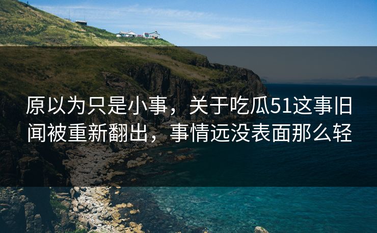 原以为只是小事，关于吃瓜51这事旧闻被重新翻出，事情远没表面那么轻