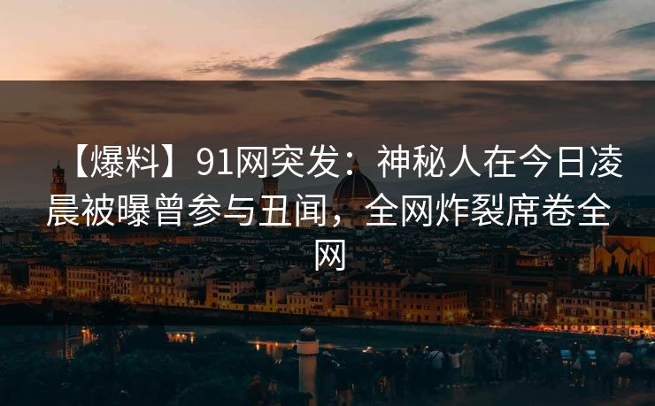 【爆料】91网突发：神秘人在今日凌晨被曝曾参与丑闻，全网炸裂席卷全网